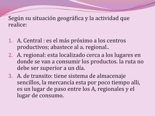Según su situación geográfica y la actividad que
realice:

1. A. Central : es el más próximo a los centros
   productivos; abastece al a. regional..
2. A. regional: esta localizado cerca a los lugares en
   donde se van a consumir los productos. la ruta no
   debe ser superior a un día.
3. A. de transito: tiene sistema de almacenaje
   sencillos, la mercancía esta por poco tiempo alli,
   es un lugar de paso entre los A, regionales y el
   lugar de consumo.
 