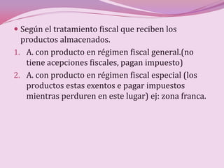  Según el tratamiento fiscal que reciben los
  productos almacenados.
1. A. con producto en régimen fiscal general.(no
   tiene acepciones fiscales, pagan impuesto)
2. A. con producto en régimen fiscal especial (los
   productos estas exentos e pagar impuestos
   mientras perduren en este lugar) ej: zona franca.
 