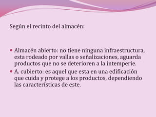 Según el recinto del almacén:


 Almacén abierto: no tiene ninguna infraestructura,
  esta rodeado por vallas o señalizaciones, aguarda
  productos que no se deterioren a la intemperie.
 A. cubierto: es aquel que esta en una edificación
  que cuida y protege a los productos, dependiendo
  las características de este.
 