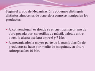 Según el grado de Mecanización : podemos distinguir
distintos almacenes de acuerdo a como se manipulen los
productos:

 A. convencional: es donde se encuentra mayor ano de
  obra poyada por carretillas de mástil, paletas entre
  otros, la altura oscilara entre 6 y 7 Mts.
 A. mecanizado: la mayor parte de la manipulación de
  productos se hace por medio de maquinas, su altura
  sobrepasa los 10 Mts.
 
