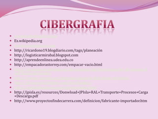    www.marketing-free.com
   Es.wikipedia.org
   www.crecenegocios.com
   http://ricardono19.blogdiario.com/tags/planeación
   http://logisticarmirabal.blogspot.com
   http://aprendeenlinea.udea.edu.co
   http://empacadorastorrey.com/empacar-vacio.html
   http://diccionarios.elmundo.es/diccionarios/cgi/diccionario/lee_diccionario.h
    tml?busca=proveedor
   http://www.e-conomic.es/programa/glosario/definicion-proveedor
   http://diccionario.babylon.com/distribuidor/
   http://wglobalbusiness.com/representante.html
   http://jpisla.es/resources/Donwload+JPIsla+RAL+Transporte+Procesos+Carga
    +Descarga.pdf
   http://www.proyectosfindecarrera.com/definicion/fabricante-importador.htm
 