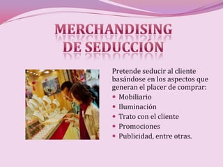 Pretende seducir al cliente
basándose en los aspectos que
generan el placer de comprar:
 Mobiliario
 Iluminación
 Trato con el cliente
 Promociones
 Publicidad, entre otras.
 