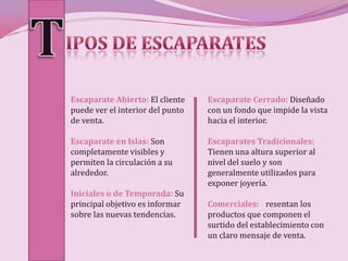 Escaparate Abierto: El cliente    Escaparate Cerrado: Diseñado
puede ver el interior del punto   con un fondo que impide la vista
de venta.                         hacia el interior.

Escaparate en Islas: Son          Escaparates Tradicionales:
completamente visibles y          Tienen una altura superior al
permiten la circulación a su      nivel del suelo y son
alrededor.                        generalmente utilizados para
                                  exponer joyería.
Iniciales o de Temporada: Su
principal objetivo es informar    Comerciales: Presentan los
sobre las nuevas tendencias.      productos que componen el
                                  surtido del establecimiento con
                                  un claro mensaje de venta.
 