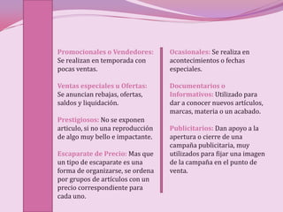 Promocionales o Vendedores:        Ocasionales: Se realiza en
Se realizan en temporada con       acontecimientos o fechas
pocas ventas.                      especiales.

Ventas especiales u Ofertas:       Documentarios o
Se anuncian rebajas, ofertas,      Informativos: Utilizado para
saldos y liquidación.              dar a conocer nuevos artículos,
                                   marcas, materia o un acabado.
Prestigiosos: No se exponen
articulo, si no una reproducción   Publicitarios: Dan apoyo a la
de algo muy bello e impactante.    apertura o cierre de una
                                   campaña publicitaria, muy
Escaparate de Precio: Mas que      utilizados para fijar una imagen
un tipo de escaparate es una       de la campaña en el punto de
forma de organizarse, se ordena    venta.
por grupos de artículos con un
precio correspondiente para
cada uno.
 