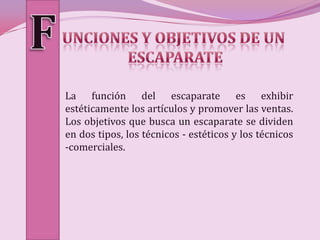 La función del escaparate es exhibir
estéticamente los artículos y promover las ventas.
Los objetivos que busca un escaparate se dividen
en dos tipos, los técnicos - estéticos y los técnicos
-comerciales.
 