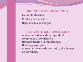 OBJETIVOS TÉCNICO-ESTÉTICOS
• Llamar la atención.
• Producir sensaciones.
• Dejar una buena imagen.


      OBJETIVOS TÉCNICO-COMERCIALES
•   Aumentar la demanda, atrayendo al
    comprador y reteniéndolo.
•   Destacar frente a la competencia.
•   Dar imagen propia
•   Aumentar la cuota de mercado y el volumen
    de las ventas.
 