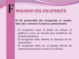 El fin primordial del escaparate es vender
más, dar a conocer la marca y posicionarla.

• El escaparate tiene el poder de seducir al
  publico y crear un vinculo para establecer un
  contacto posterior.
• El escaparate debe obtener la atención de los
  transeúntes.
• El escaparate debe ser el puente directo de
  comunicación entre la marca y el cliente.
 
