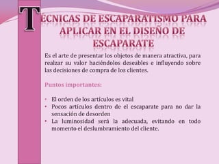 Es el arte de presentar los objetos de manera atractiva, para
realzar su valor haciéndolos deseables e influyendo sobre
las decisiones de compra de los clientes.

Puntos importantes:

• El orden de los artículos es vital
• Pocos artículos dentro de el escaparate para no dar la
  sensación de desorden
• La luminosidad será la adecuada, evitando en todo
  momento el deslumbramiento del cliente.
 