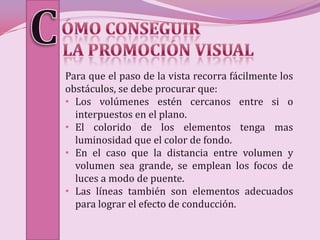 Para que el paso de la vista recorra fácilmente los
obstáculos, se debe procurar que:
• Los volúmenes estén cercanos entre si o
  interpuestos en el plano.
• El colorido de los elementos tenga mas
  luminosidad que el color de fondo.
• En el caso que la distancia entre volumen y
  volumen sea grande, se emplean los focos de
  luces a modo de puente.
• Las líneas también son elementos adecuados
  para lograr el efecto de conducción.
 