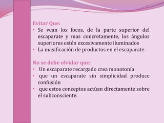 Evitar Que:
• Se vean los focos, de la parte superior del
  escaparate y mas concretamente, los ángulos
  superiores estén excesivamente iluminados
• La masificación de productos en el escaparate.

No se debe olvidar que:
• Un escaparate recargado crea monotonía
• que un escaparate sin simplicidad produce
  confusión
• que estos conceptos actúan directamente sobre
  el subconsciente.
 