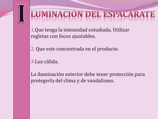 1.Que tenga la intensidad estudiada. Utilizar
regletas con focos ajustables.

2. Que este concentrada en el producto.

3.Luz cálida.

La iluminación exterior debe tener protección para
protegerla del clima y de vandalismo.
 