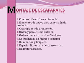 1. Composición en forma piramidal.
2. Elementos de apoyo para exposición de
producto.
3. Crear grupos de producción.
4. Orden y paralelismo entre si.
5. Orden cromático máximo 3 colores.
6. La publicidad da fuerza a la marca.
7. Iluminación y limpieza.
8. Espacios libres para descanso visual.
9. Delimitar espacios.
 