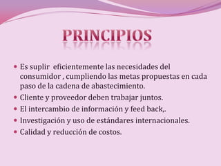  Es suplir eficientemente las necesidades del
    consumidor , cumpliendo las metas propuestas en cada
    paso de la cadena de abastecimiento.
   Cliente y proveedor deben trabajar juntos.
   El intercambio de información y feed back,.
   Investigación y uso de estándares internacionales.
   Calidad y reducción de costos.
 