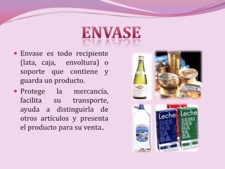  Envase es todo recipiente
  (lata, caja, envoltura) o
  soporte que contiene y
  guarda un producto.
 Protege     la  mercancía,
  facilita   su   transporte,
  ayuda a distinguirla de
  otros artículos y presenta
  el producto para su venta..
 