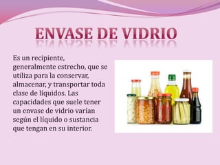 Es un recipiente,
generalmente estrecho, que se
utiliza para la conservar,
almacenar, y transportar toda
clase de líquidos. Las
capacidades que suele tener
un envase de vidrio varían
según el líquido o sustancia
que tengan en su interior.
 