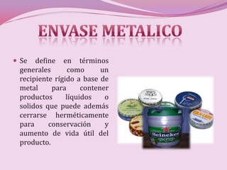  Se  define en términos
 generales       como      un
 recipiente rígido a base de
 metal     para      contener
 productos      líquidos    o
 solidos que puede además
 cerrarse herméticamente
 para     conservación      y
 aumento de vida útil del
 producto.
 