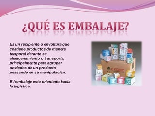 Es un recipiente o envoltura que
contiene productos de manera
temporal durante su
almacenamiento o transporte,
principalmente para agrupar
unidades de un producto
pensando en su manipulación.

E l embalaje esta orientado hacia
la logística.
 