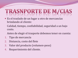  Es el traslado de un lugar a otro de mercancías
  brindando al cliente:
  Calidad, tiempo, confiabilidad, seguridad a un bajo
  costo.
  Antes de elegir el trasporte debemos tener en cuenta:
1. Tipo de mercancía
2. Distancia, costo del flete
3. Valor del producto (volumen-peso)
4. Requerimiento del cliente.
 