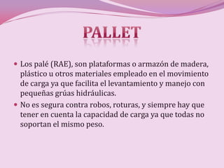  Los palé (RAE), son plataformas o armazón de madera,
  plástico u otros materiales empleado en el movimiento
  de carga ya que facilita el levantamiento y manejo con
  pequeñas grúas hidráulicas.
 No es segura contra robos, roturas, y siempre hay que
  tener en cuenta la capacidad de carga ya que todas no
  soportan el mismo peso.
 