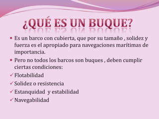  Es un barco con cubierta, que por su tamaño , solidez y
  fuerza es el apropiado para navegaciones marítimas de
  importancia.
 Pero no todos los barcos son buques , deben cumplir
  ciertas condiciones:
 Flotabilidad
 Solidez o resistencia
 Estanquidad y estabilidad
 Navegabilidad
 