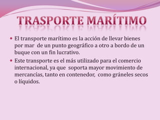  El transporte marítimo es la acción de llevar bienes
  por mar de un punto geográfico a otro a bordo de un
  buque con un fin lucrativo.
 Este transporte es el más utilizado para el comercio
  internacional, ya que soporta mayor movimiento de
  mercancías, tanto en contenedor, como gráneles secos
  o líquidos.
 