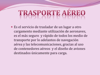  Es el servicio de trasladar de un lugar a otro
  cargamento mediante utilización de aeronaves,
  es el más seguro y rápido de todos los medio de
  transporte por lo adelantos de navegación
  aérea y las telecomunicaciones, gracias al uso
  de contenedores aéreos y el diseño de aviones
  destinados únicamente para carga.
 
