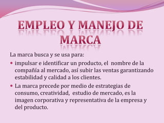 La marca busca y se usa para:
 impulsar e identificar un producto, el nombre de la
  compañía al mercado, así subir las ventas garantizando
  estabilidad y calidad a los clientes.
 La marca precede por medio de estrategias de
  consumo, creatividad, estudio de mercado, es la
  imagen corporativa y representativa de la empresa y
  del producto.
 