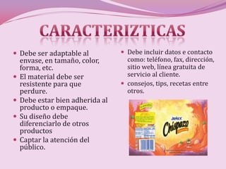  Debe ser adaptable al            Debe incluir datos e contacto
    envase, en tamaño, color,       como: teléfono, fax, dirección,
    forma, etc.                     sitio web, línea gratuita de
   El material debe ser            servicio al cliente.
    resistente para que            consejos, tips, recetas entre
    perdure.                        otros.
   Debe estar bien adherida al
    producto o empaque.
   Su diseño debe
    diferenciarlo de otros
    productos
   Captar la atención del
    público.
 