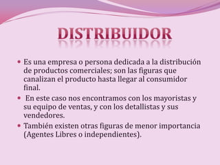  Es una empresa o persona dedicada a la distribución
  de productos comerciales; son las figuras que
  canalizan el producto hasta llegar al consumidor
  final.
 En este caso nos encontramos con los mayoristas y
  su equipo de ventas, y con los detallistas y sus
  vendedores.
 También existen otras figuras de menor importancia
  (Agentes Libres o independientes).
 