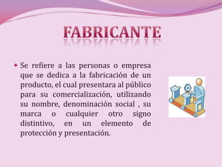  Se refiere a las personas o empresa
 que se dedica a la fabricación de un
 producto, el cual presentara al público
 para su comercialización, utilizando
 su nombre, denominación social , su
 marca o cualquier otro signo
 distintivo, en un elemento de
 protección y presentación.
 