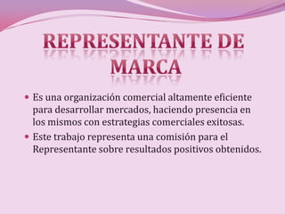  Es una organización comercial altamente eficiente
  para desarrollar mercados, haciendo presencia en
  los mismos con estrategias comerciales exitosas.
 Este trabajo representa una comisión para el
  Representante sobre resultados positivos obtenidos.
 
