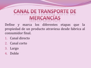 Define y marca los diferentes etapas que la
propiedad de un producto atraviesa desde fabrica al
consumidor final.
1. Canal directo
2. Canal corto
3. Largo
4. Doble
 