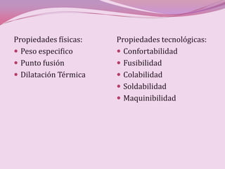 Propiedades físicas:   Propiedades tecnológicas:
 Peso especifico       Confortabilidad
 Punto fusión          Fusibilidad
 Dilatación Térmica    Colabilidad
                        Soldabilidad
                        Maquinibilidad
 