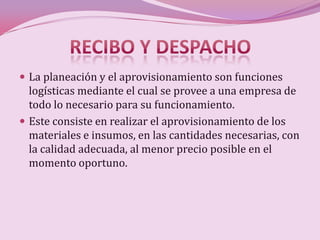  La planeación y el aprovisionamiento son funciones
  logísticas mediante el cual se provee a una empresa de
  todo lo necesario para su funcionamiento.
 Este consiste en realizar el aprovisionamiento de los
  materiales e insumos, en las cantidades necesarias, con
  la calidad adecuada, al menor precio posible en el
  momento oportuno.
 