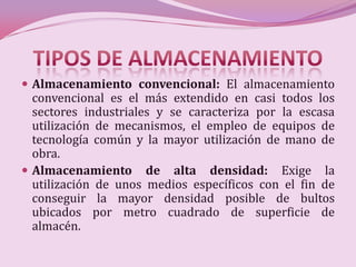  Almacenamiento convencional: El almacenamiento
  convencional es el más extendido en casi todos los
  sectores industriales y se caracteriza por la escasa
  utilización de mecanismos, el empleo de equipos de
  tecnología común y la mayor utilización de mano de
  obra.
 Almacenamiento de alta densidad: Exige la
  utilización de unos medios específicos con el fin de
  conseguir la mayor densidad posible de bultos
  ubicados por metro cuadrado de superficie de
  almacén.
 