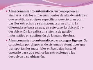  Almacenamiento automático: Su concepción es
  similar a la de los almacenamientos de alta densidad ya
  que se utilizan equipos específicos que circulan por
  pasillos estrechos y se almacena a gran altura. La
  diferencia se basa en que, en este caso, la ubicación y
  desubicación la realiza un sistema de gestión
  informático en sustitución de la mano de obra.
 Almacenamiento automático para cargas ligeras: Se
  caracteriza por disponer de sistemas automáticos que
  transportan los materiales en bandejas hasta el
  operario para que realice las extracciones y las
  devuelven a su ubicación.
 