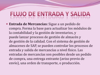  Entrada de Mercancías: Sigue a un pedido de
 compra. Forma la base para actualizar los módulos de
 la contabilidad y la gestión de inventarios, y
 puede lanzar procesos de gestión de almacén y
 de gestión de la calidad. Con el sistema de gestión de
 almacenes de SAP, se pueden controlar los procesos de
 entrada y salida de mercancías a nivel físico. Las
 entradas de mercancías son posibles desde un pedido
 de compra, una entrega entrante (aviso previo de
 envío), una orden de transporte, o producción.
 