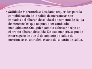  Salida de Mercancías: Los datos requeridos para la
 contabilización de la salida de mercancías son
 copiados del albarán de salida al documento de salida
 de mercancías, que no puede ser cambiado
 manualmente. Cualquier cambio debe ser hecho en
 el propio albarán de salida. De esta manera, se puede
 estar seguro de que el documento de salida de
 mercancías es un reflejo exacto del albarán de salida.
 