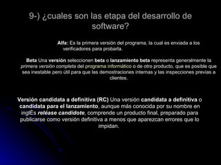 9-) ¿cuales son las etapa del desarrollo de software? Alfa:  Es la primera versión del programa, la cual es enviada a los verificadores para probarla. Beta  Una  versión  seleccionen  beta  o  lanzamiento beta  representa generalmente la  primera versión completa  del  programa informático  o de otro producto, que es posible que sea inestable pero útil para que las demostraciones internas y las inspecciones previas a clientes. Versión candidata a definitiva (RC)  Una versión  candidata a definitiva  o  candidata para el lanzamiento , aunque más conocida por su nombre en inglés  reléase candidote , comprende un producto final, preparado para publicarse como versión definitiva a menos que aparezcan errores que lo impidan.  
