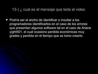 13-) ¿ cual es el mensaje que teda el video  Podría ser el ancho de identificar o insultar a los programadores identificarlos en el caso de los errores que presentan algunos software tal en el caso de Ariane yight501, el cual ocasiono perdida económicas muy grades y perdida en el tiempo que se tomo crearlo. 
