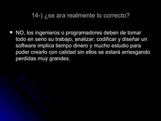 14-) ¿se ara realmente lo correcto? NO, los ingenieros o programadores deben de tomar todo en serio su trabajo, analizar, codificar y diseñar un software implica tiempo dinero y mucho estudio para poder crearlo con calidad sin ellos se estará arriesgando perdidas muy grandes.  