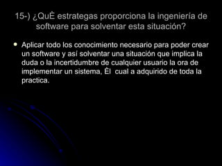 15-) ¿Qué estrategas proporciona la ingeniería de software para solventar esta situación? Aplicar todo los conocimiento necesario para poder crear un software y así solventar una situación que implica la duda o la incertidumbre de cualquier usuario la ora de implementar un sistema, él  cual a adquirido de toda la practica.  