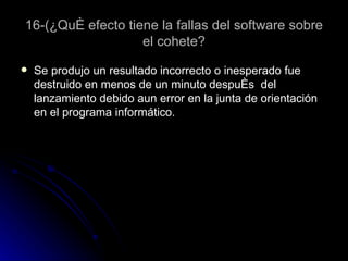 16-(¿Qué efecto tiene la fallas del software sobre el cohete? Se produjo un resultado incorrecto o inesperado fue destruido en menos de un minuto después  del lanzamiento debido aun error en la junta de orientación en el programa informático.  