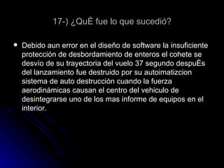 17-) ¿Qué fue lo que sucedió? Debido aun error en el diseño de software la insuficiente protección de desbordamiento de enteros el cohete se desvío de su trayectoria del vuelo 37 segundo después del lanzamiento fue destruido por su autoimatizcion sistema de auto destrucción cuando la fuerza aerodinámicas causan el centro del vehiculo de desintegrarse uno de los mas informe de equipos en el interior. 