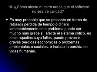 18-)¿Cómo afecta nuestra urdas que el software no sea de calidad?  Es muy probable que se presente en forma de retrasos perdida de tiempo o dinero lamentablemente este problema puede ser mucho mas grabe si  afecta el sistema critico, es decir aquellos cuyo fallos, puede provocar graves perdidas económicas o problemas ambientales o sociales, e incluso la perdida de vidas humanas. 