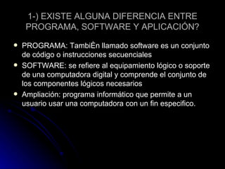 1-) EXISTE ALGUNA DIFERENCIA ENTRE PROGRAMA, SOFTWARE Y APLICACIÓN? PROGRAMA: También llamado software es un conjunto de código o instrucciones secuenciales  SOFTWARE: se refiere al equipamiento lógico o soporte de una computadora digital y comprende el conjunto de los componentes lógicos necesarios  Ampliación: programa informático que permite a un usuario usar una computadora con un fin especifico. 