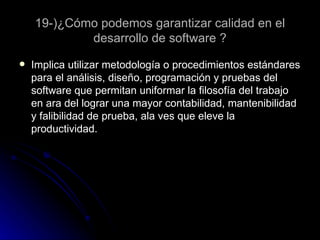 19-)¿Cómo podemos garantizar calidad en el desarrollo de software ? Implica utilizar metodología o procedimientos estándares para el análisis, diseño, programación y pruebas del software que permitan uniformar la filosofía del trabajo en ara del lograr una mayor contabilidad, mantenibilidad y falibilidad de prueba, ala ves que eleve la productividad.  
