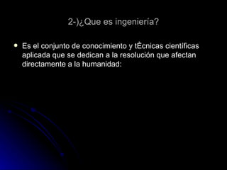 2-)¿Que es ingeniería? Es el conjunto de conocimiento y técnicas científicas aplicada que se dedican a la resolución que afectan directamente a la humanidad: 