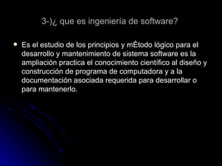 3-)¿ que es ingeniería de software?  Es el estudio de los principios y método lógico para el desarrollo y mantenimiento de sistema software es la ampliación practica el conocimiento científico al diseño y construcción de programa de computadora y a la documentación asociada requerida para desarrollar o para mantenerlo. 