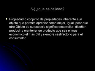 5-) ¿que es calidad? Propiedad o conjunto de propiedades inherente aun objeto que permite apreciar como mejor, igual, peor que otro Objeto de su especie significa desarrollar, diseñar, producir y mantener un producto que sea el mas económico el mas útil y siempre sastifactorio para el consumidor.  